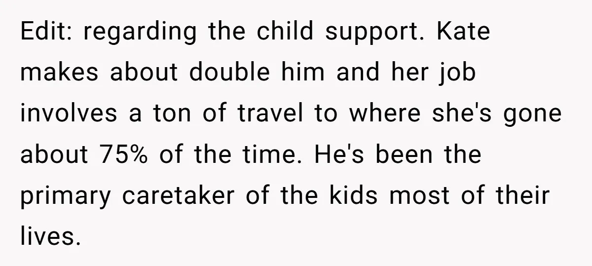 Edit: regarding the child support. Kate makes about double him and her job involves a ton of travel to where she's gone about 75% of the time. He's been the...