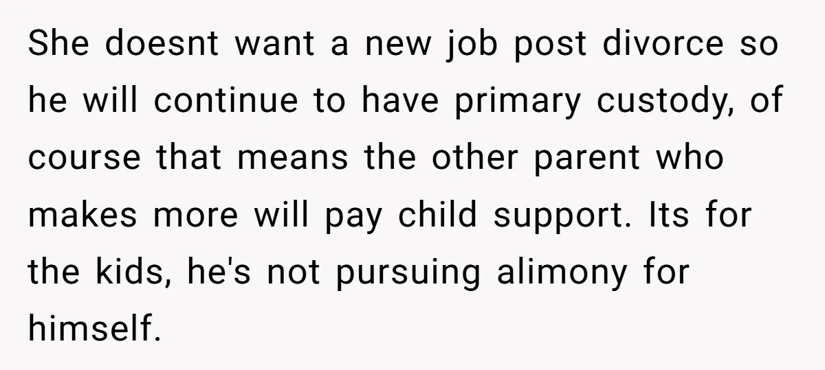 She doesnt want a new job post divorce so he will continue to have primary custody, of course that means the other parent who makes more will pay child support....