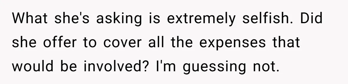 What she's asking is extremely selfish. Did she offer to cover all the expenses that would be involved? I'm guessing not.