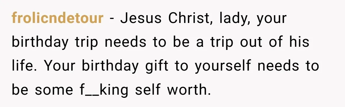 frolicndetour - Jesus Christ, lady, your birthday trip needs to be a trip out of his life. Your birthday gift to yourself needs to be some f__king self worth.