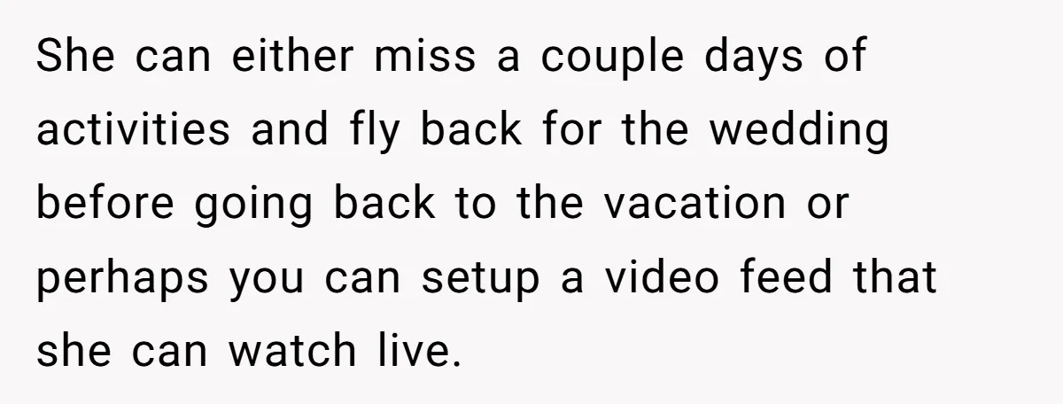 She can either miss a couple days of activities and fly back for the wedding before going back to the vacation or perhaps you can setup a video feed that...