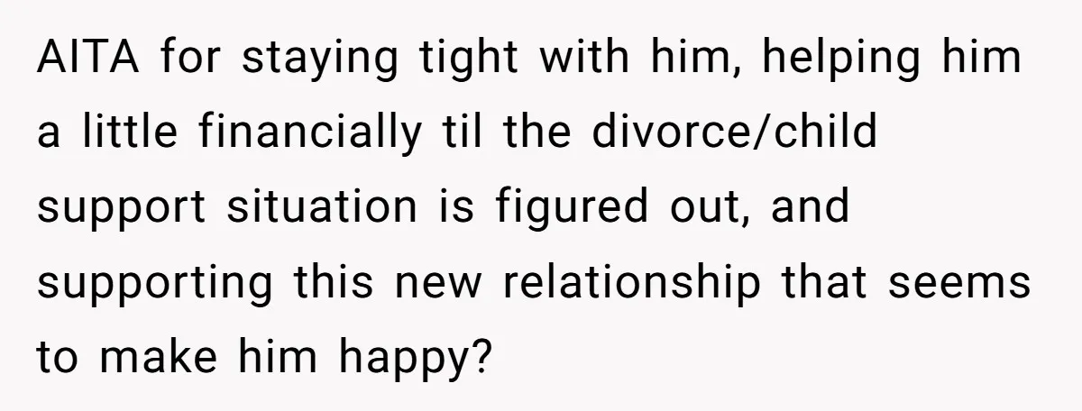 AITA for staying tight with him, helping him a little financially til the divorce/child support situation is figured out, and supporting this new relationship that seems to make him happy?