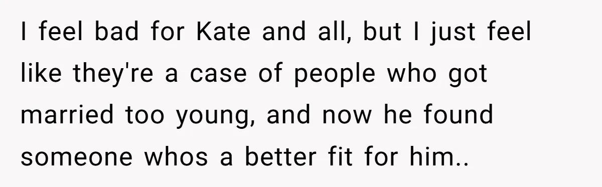 I feel bad for Kate and all, but I just feel like they're a case of people who got married too young, and now he found someone whos a better...