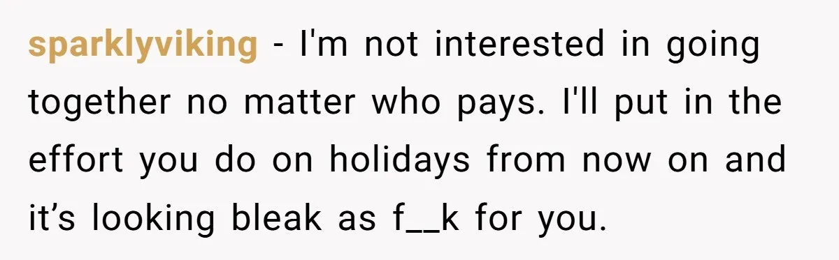 sparklyviking - I'm not interested in going together no matter who pays. I'll put in the effort you do on holidays from now on and it’s looking bleak as f__k...