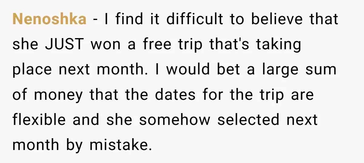 Nenoshka − I find it difficult to believe that she JUST won a free trip that's taking place next month. I would bet a large sum of money that the...