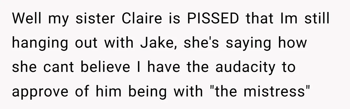 Well my sister Claire is PISSED that Im still hanging out with Jake, she's saying how she cant believe I have the audacity to approve of him being with "the...