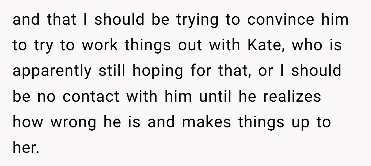 and that I should be trying to convince him to try to work things out with Kate, who is apparently still hoping for that, or I should be no contact...