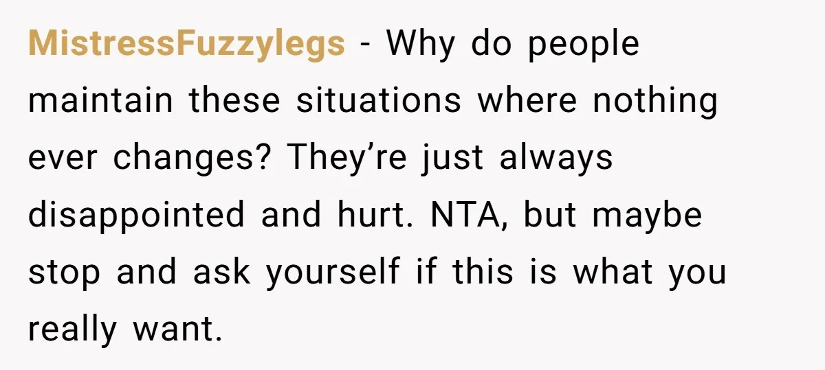 MistressFuzzylegs - Why do people maintain these situations where nothing ever changes? They’re just always disappointed and hurt. NTA, but maybe stop and ask yourself if this is what you...