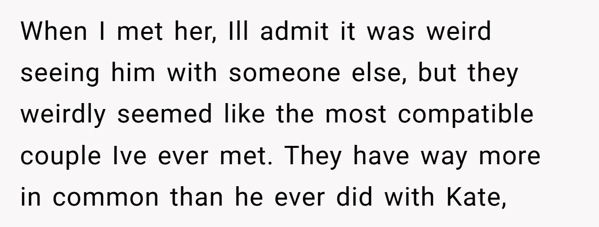 When I met her, Ill admit it was weird seeing him with someone else, but they weirdly seemed like the most compatible couple Ive ever met. They have way more...