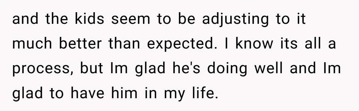 and the kids seem to be adjusting to it much better than expected. I know its all a process, but Im glad he's doing well and Im glad to have...
