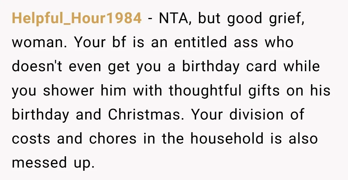 Helpful_Hour1984 - NTA, but good grief, woman. Your bf is an entitled ass who doesn't even get you a birthday card while you shower him with thoughtful gifts on his...