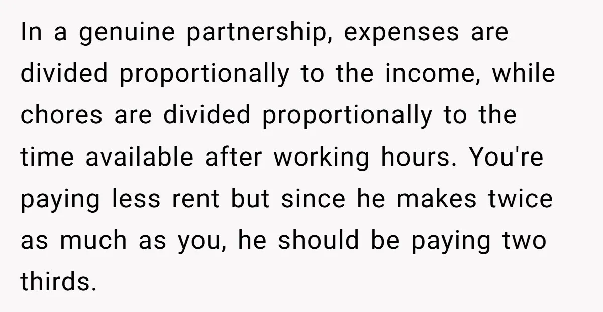 In a genuine partnership, expenses are divided proportionally to the income, while chores are divided proportionally to the time available after working hours. You're paying less rent but since he...