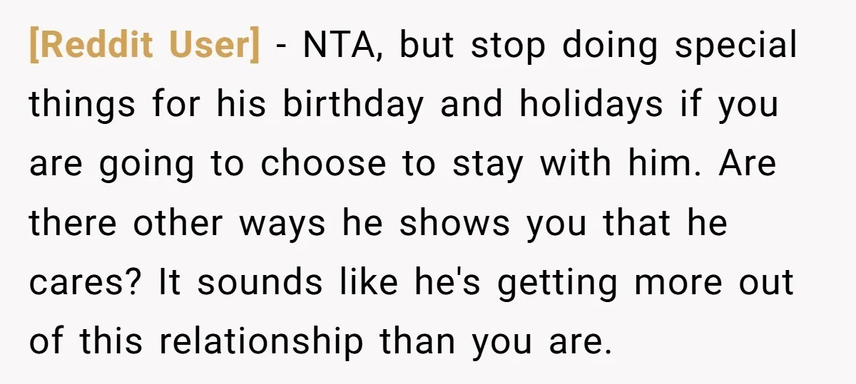 [Reddit User] - NTA, but stop doing special things for his birthday and holidays if you are going to choose to stay with him. Are there other ways he shows...