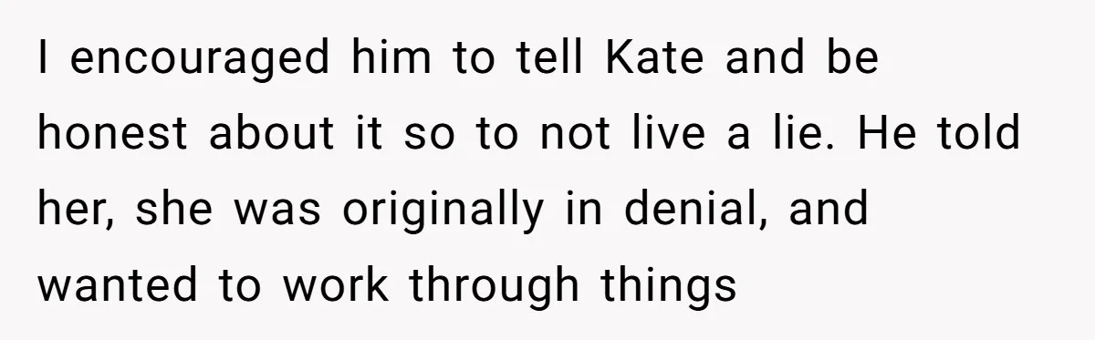 I encouraged him to tell Kate and be honest about it so to not live a lie. He told her, she was originally in denial, and wanted to work through...