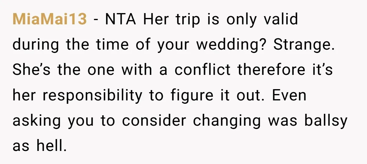 MiaMai13 − NTA Her trip is only valid during the time of your wedding? Strange. She’s the one with a conflict therefore it’s her responsibility to figure it out. Even...