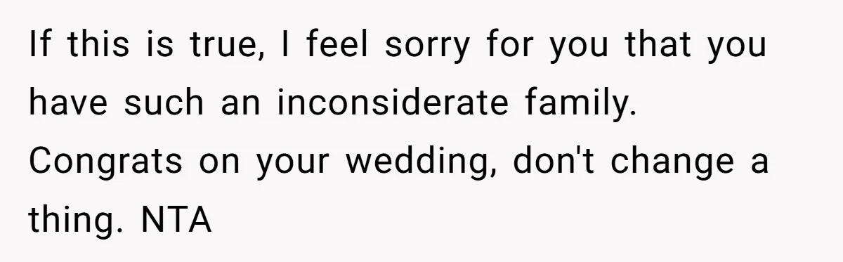 If this is true, I feel sorry for you that you have such an inconsiderate family. Congrats on your wedding, don't change a thing. NTA