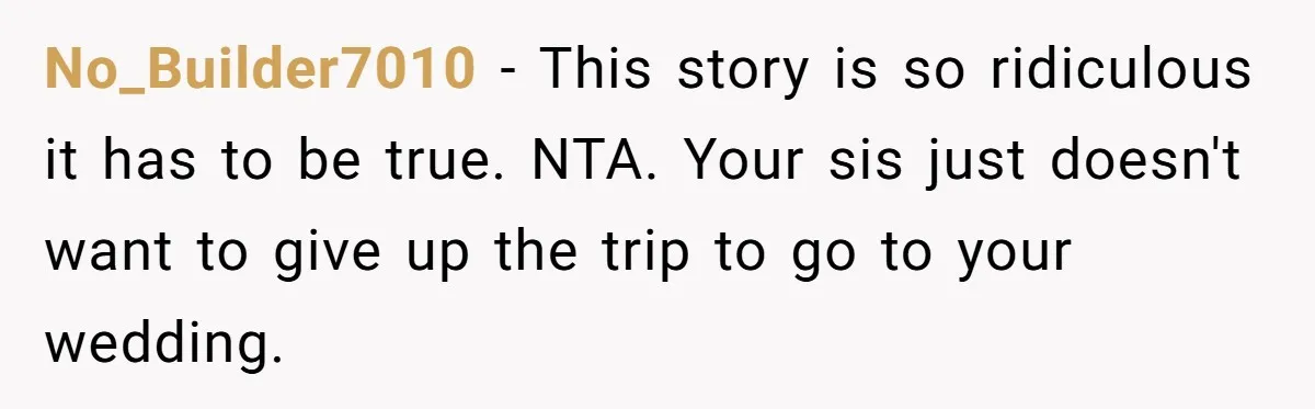 No_Builder7010 − This story is so ridiculous it has to be true. NTA. Your sis just doesn't want to give up the trip to go to your wedding.
