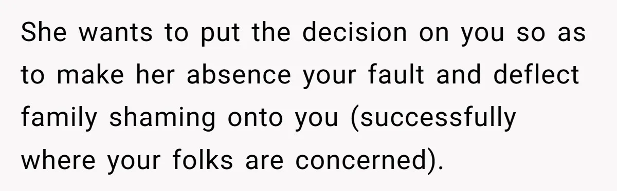She wants to put the decision on you so as to make her absence your fault and deflect family shaming onto you (successfully where your folks are concerned).