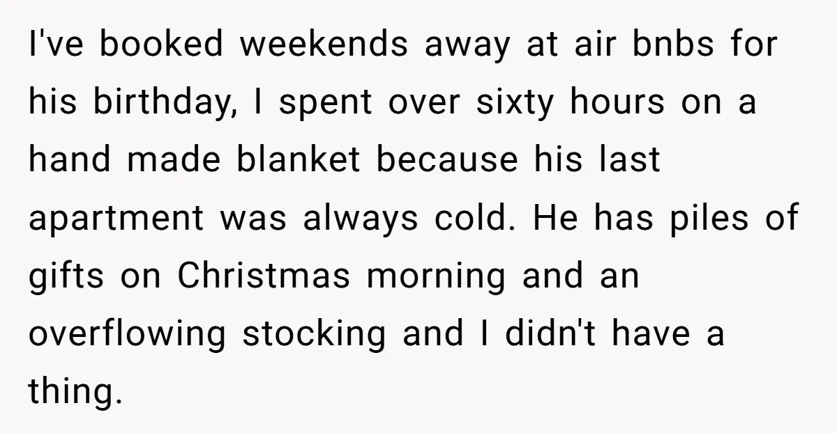 I've booked weekends away at air bnbs for his birthday, I spent over sixty hours on a hand made blanket because his last apartment was always cold. He has piles...