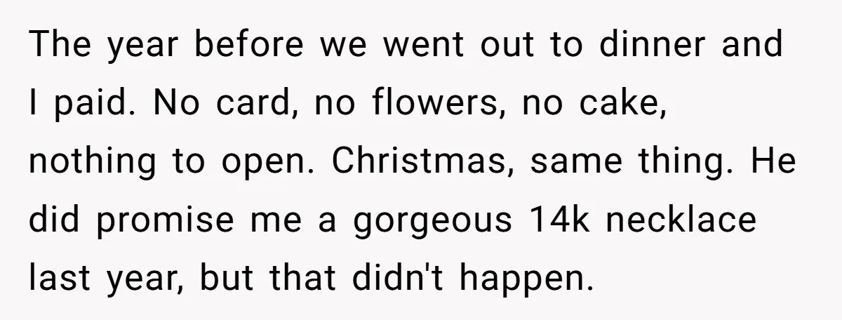 The year before we went out to dinner and I paid. No card, no flowers, no cake, nothing to open. Christmas, same thing. He did promise me a gorgeous 14k...