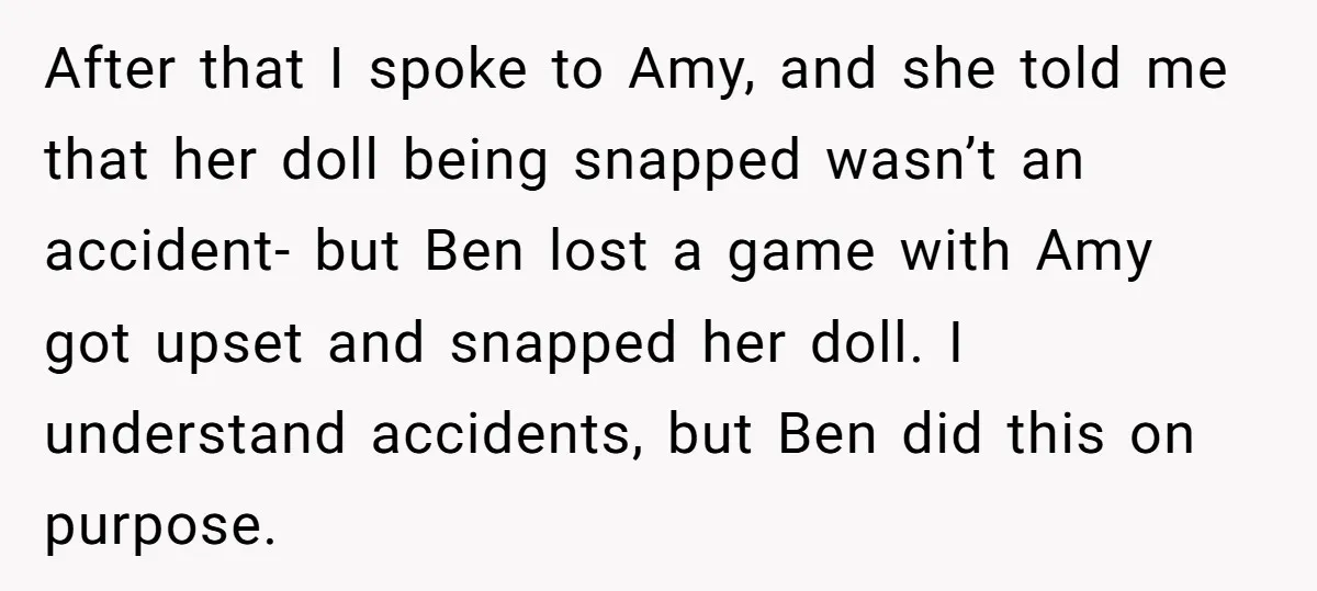 After that I spoke to Amy, and she told me that her doll being snapped wasn’t an accident- but Ben lost a game with Amy got upset and snapped her...