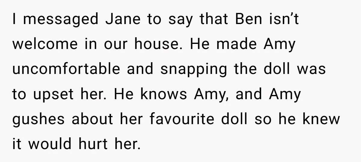 I messaged Jane to say that Ben isn’t welcome in our house. He made Amy uncomfortable and snapping the doll was to upset her. He knows Amy, and Amy gushes...