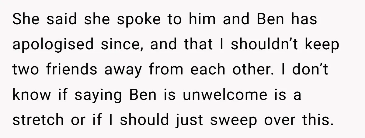 She said she spoke to him and Ben has apologised since, and that I shouldn’t keep two friends away from each other. I don’t know if saying Ben is unwelcome...