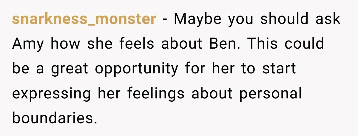 snarkness_monster − Maybe you should ask Amy how she feels about Ben. This could be a great opportunity for her to start expressing her feelings about personal boundaries.