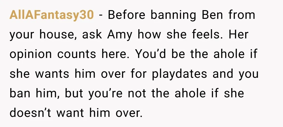 AllAFantasy30 − Before banning Ben from your house, ask Amy how she feels. Her opinion counts here. You’d be the ahole if she wants him over for playdates and you...