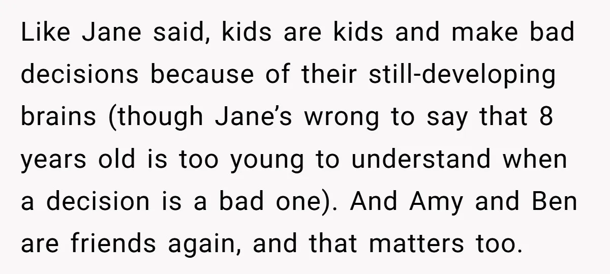 Like Jane said, kids are kids and make bad decisions because of their still-developing brains (though Jane’s wrong to say that 8 years old is too young to understand when...