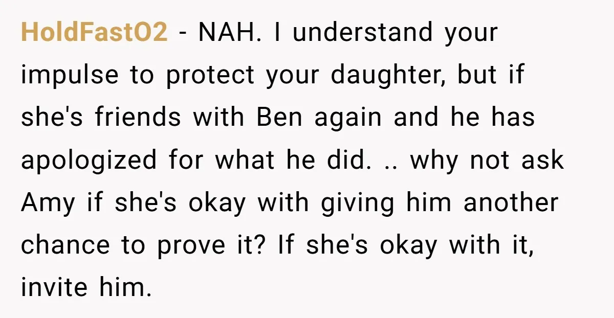 HoldFastO2 − NAH. I understand your impulse to protect your daughter, but if she's friends with Ben again and he has apologized for what he did. .. why not ask...