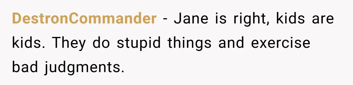 DestronCommander − Jane is right, kids are kids. They do stupid things and exercise bad judgments.
