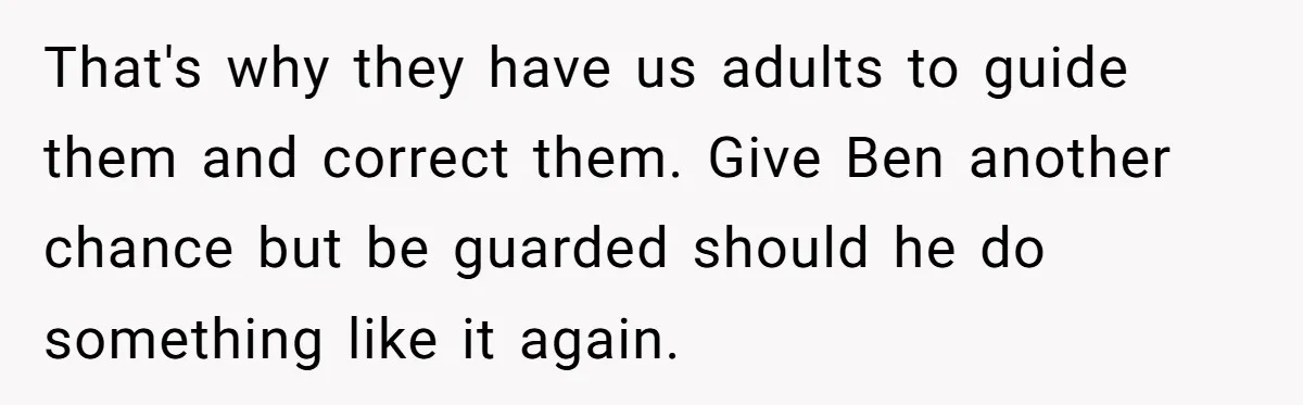 That's why they have us adults to guide them and correct them. Give Ben another chance but be guarded should he do something like it again.