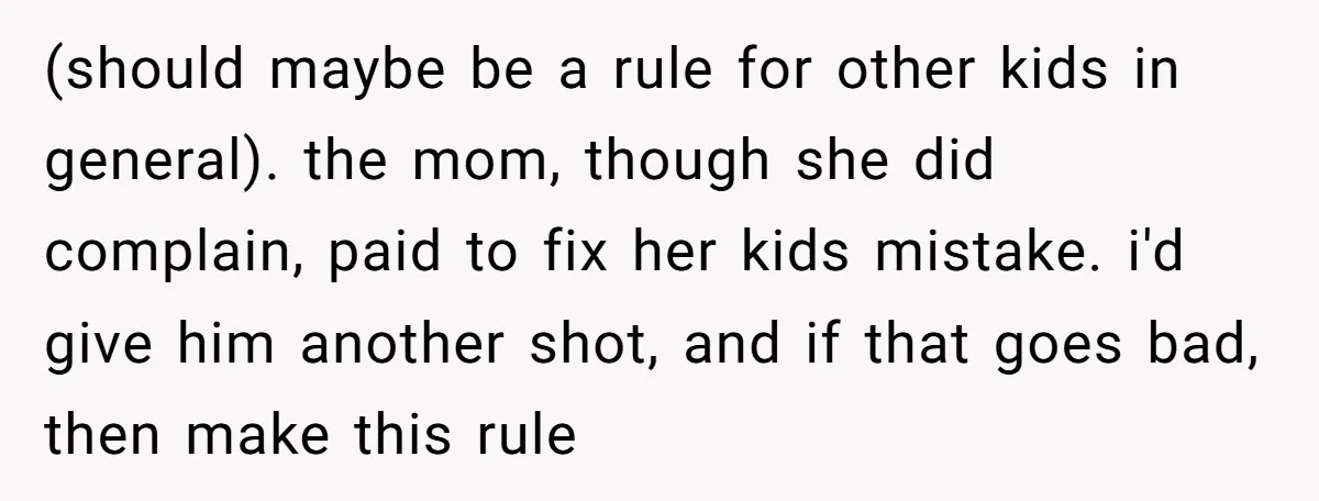 (should maybe be a rule for other kids in general). the mom, though she did complain, paid to fix her kids mistake. i'd give him another shot, and if that...