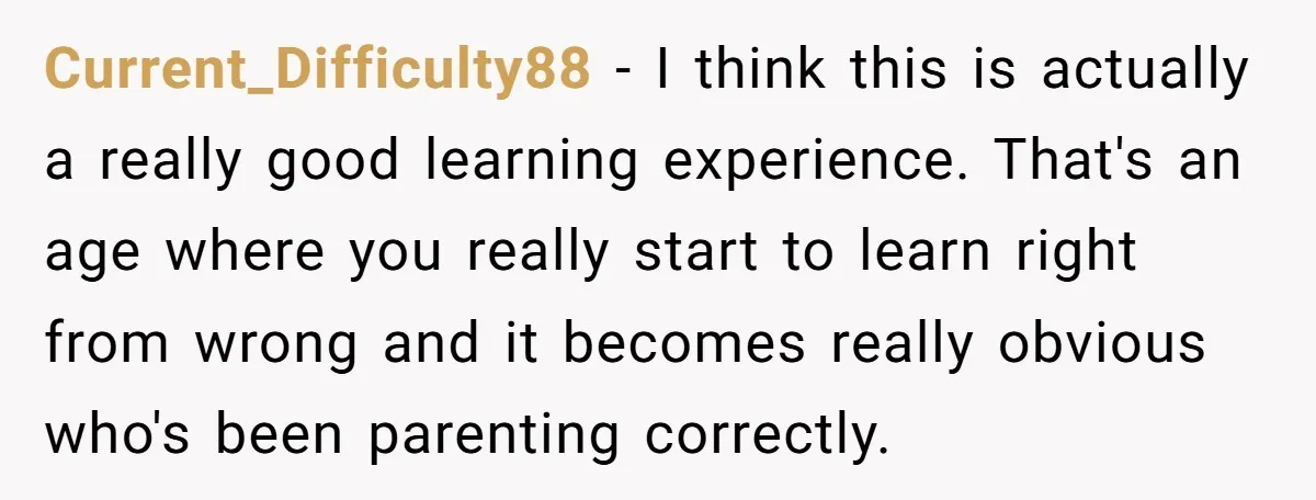 Current_Difficulty88 − I think this is actually a really good learning experience. That's an age where you really start to learn right from wrong and it becomes really obvious who's...