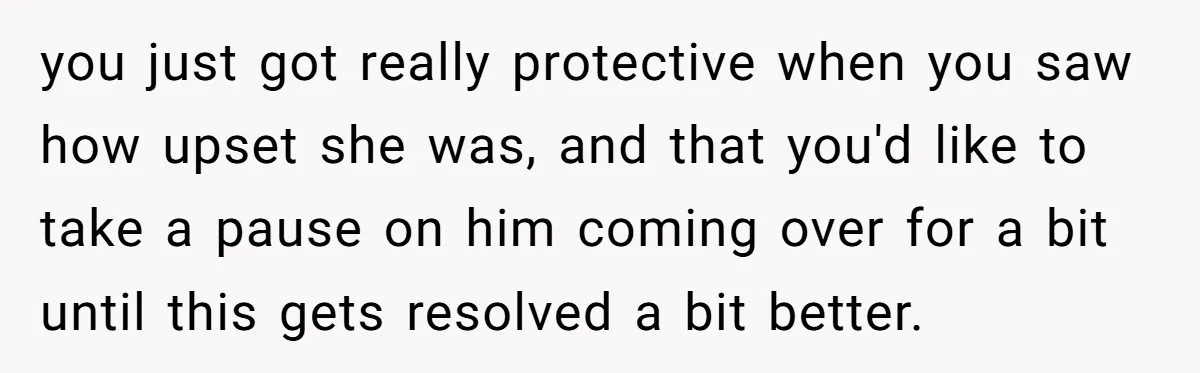 you just got really protective when you saw how upset she was, and that you'd like to take a pause on him coming over for a bit until this gets...