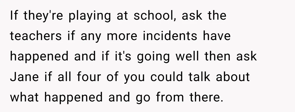 If they're playing at school, ask the teachers if any more incidents have happened and if it's going well then ask Jane if all four of you could talk about...
