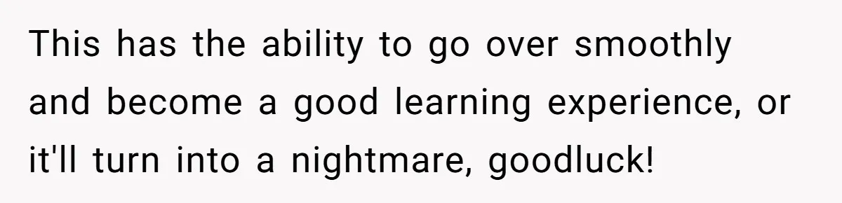 This has the ability to go over smoothly and become a good learning experience, or it'll turn into a nightmare, goodluck!