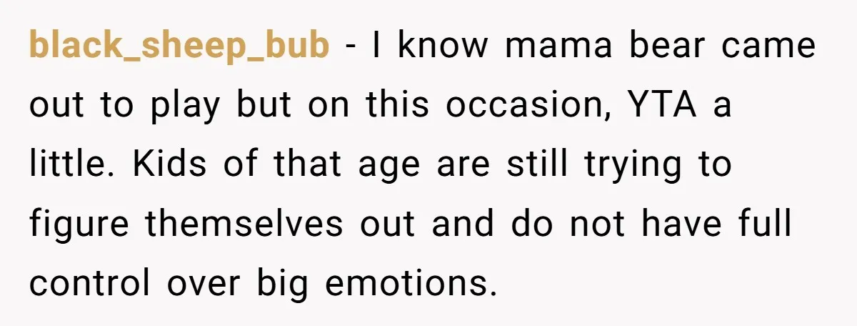 black_sheep_bub − I know mama bear came out to play but on this occasion, YTA a little. Kids of that age are still trying to figure themselves out and do...