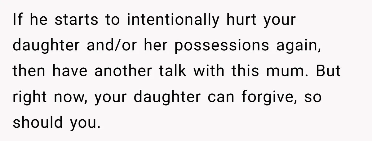 If he starts to intentionally hurt your daughter and/or her possessions again, then have another talk with this mum. But right now, your daughter can forgive, so should you.