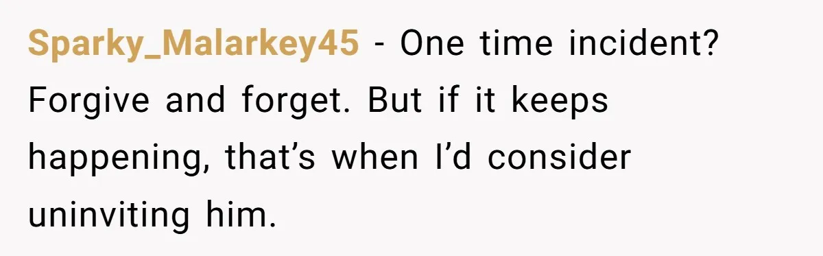 Sparky_Malarkey45 − One time incident? Forgive and forget. But if it keeps happening, that’s when I’d consider uninviting him.