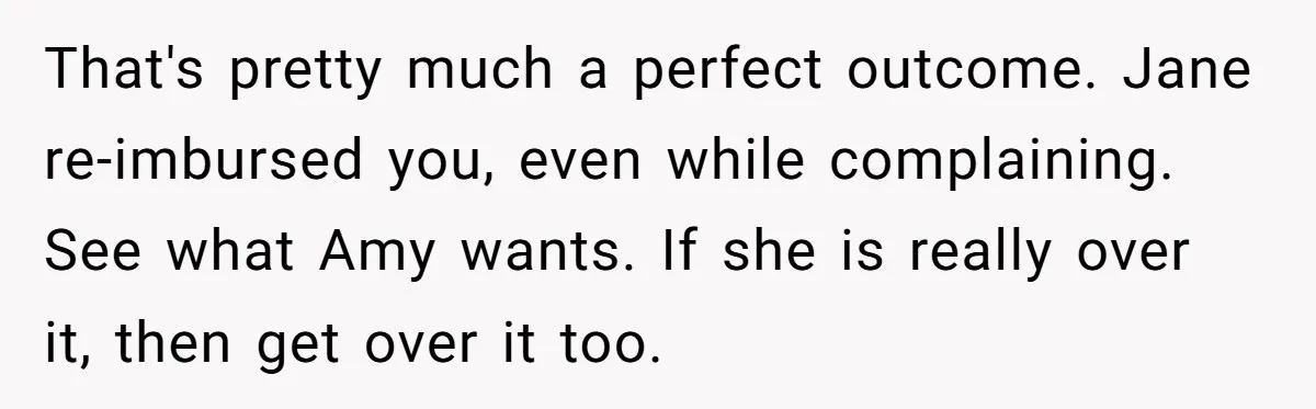 That's pretty much a perfect outcome. Jane re-imbursed you, even while complaining. See what Amy wants. If she is really over it, then get over it too.