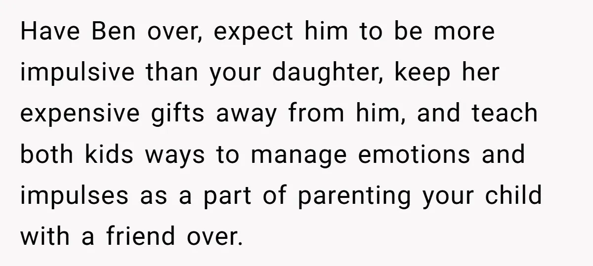 Have Ben over, expect him to be more impulsive than your daughter, keep her expensive gifts away from him, and teach both kids ways to manage emotions and impulses as...
