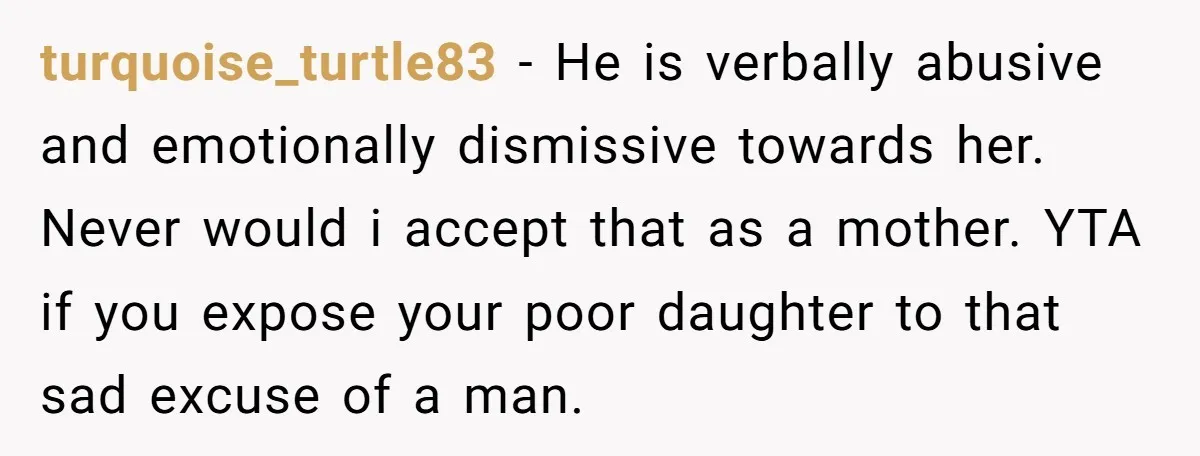 turquoise_turtle83 − He is verbally abusive and emotionally dismissive towards her. Never would i accept that as a mother. YTA if you expose your poor daughter to that sad excuse...