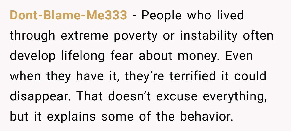 Dont-Blame-Me333 - People who lived through extreme poverty or instability often develop lifelong fear about money. Even when they have it, they’re terrified it could disappear. That doesn’t excuse everything,...