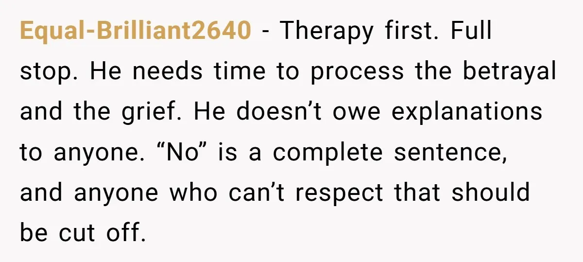 Equal-Brilliant2640 - Therapy first. Full stop. He needs time to process the betrayal and the grief. He doesn’t owe explanations to anyone. “No” is a complete sentence, and anyone who...