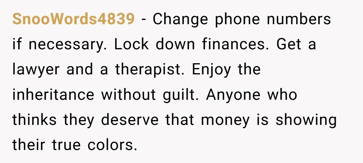 SnooWords4839 - Change phone numbers if necessary. Lock down finances. Get a lawyer and a therapist. Enjoy the inheritance without guilt. Anyone who thinks they deserve that money is showing...