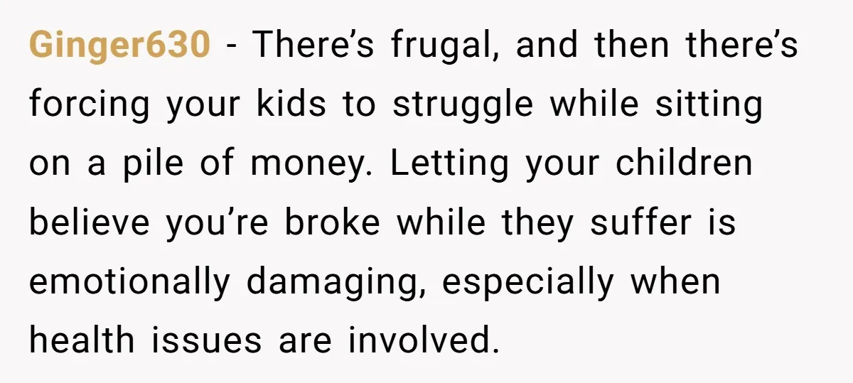 Ginger630 - There’s frugal, and then there’s forcing your kids to struggle while sitting on a pile of money. Letting your children believe you’re broke while they suffer is emotionally...