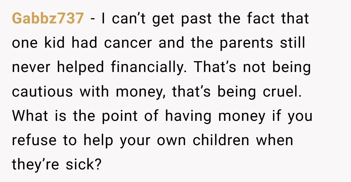 Gabbz737 - I can’t get past the fact that one kid had cancer and the parents still never helped financially. That’s not being cautious with money, that’s being cruel. What...