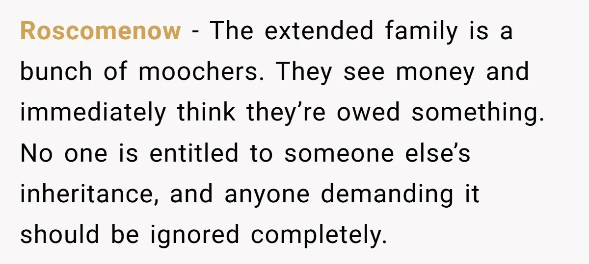 Roscomenow - The extended family is a bunch of moochers. They see money and immediately think they’re owed something. No one is entitled to someone else’s inheritance, and anyone demanding...